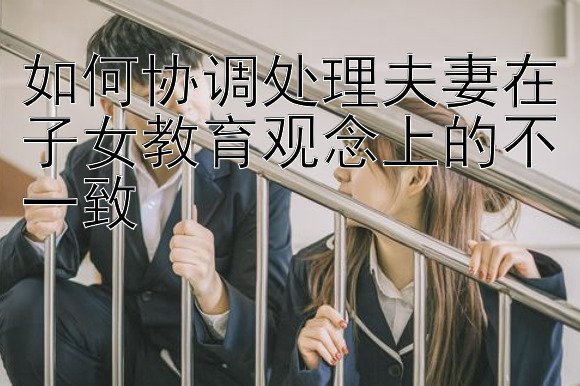 如何协调处理夫妻在子女教育观念上的不一致