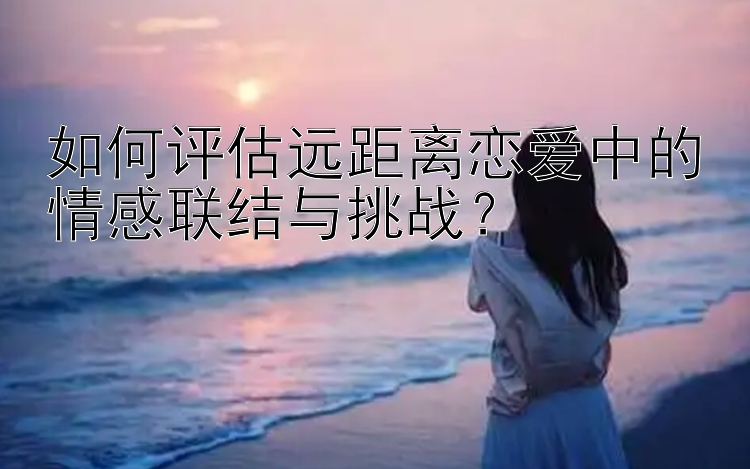 如何评估远距离恋爱中的情感联结与挑战？